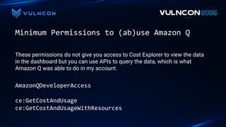 Minimum Permissions to (ab)use Amazon Q
AmazonQDeveloperAccess
ce:GetCostAndUsage
ce:GetCostAndUsageWithResources
These permissions do not give you access to Cost Explorer to view the data
in the dashboard but you can use APIs to query the data, which is what
Amazon Q was able to do in my account.
 