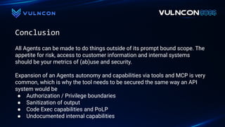 Conclusion
All Agents can be made to do things outside of its prompt bound scope. The
appetite for risk, access to customer information and internal systems
should be your metrics of (ab)use and security.
Expansion of an Agents autonomy and capabilities via tools and MCP is very
common, which is why the tool needs to be secured the same way an API
system would be
● Authorization / Privilege boundaries
● Sanitization of output
● Code Exec capabilities and PoLP
● Undocumented internal capabilities
 
