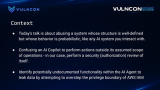 Context
● Today's talk is about abusing a system whose structure is well-deﬁned
but whose behavior is probabilistic, like any AI system you interact with.
● Confusing an AI Copilot to perform actions outside its assumed scope
of operations - in our case, perform a security (authorization) review of
itself.
● Identify potentially undocumented functionality within the AI Agent to
leak data by attempting to overstep the privilege boundary of AWS IAM
 