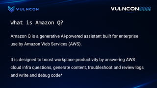 What is Amazon Q?
Amazon Q is a generative AI-powered assistant built for enterprise
use by Amazon Web Services (AWS).
It is designed to boost workplace productivity by answering AWS
cloud infra questions, generate content, troubleshoot and review logs
and write and debug code*
 