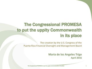 The Congressional PROMESA
to put the uppity Commonwealth
in its place
The creation by the U.S. Congress of the
Puerto Rico Financial Oversight and Management Board
The Congressional PROMESA to put the uppity Commonwealth in its place 1
Maria de los Angeles Trigo
April 2016
 