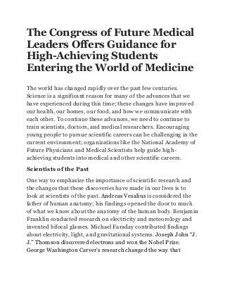 The Congress of Future Medical
Leaders Offers Guidance for
High-Achieving Students
Entering the World of Medicine
The world has changed rapidly over the past few centuries.
Science is a significant reason for many of the advances that we
have experienced during this time; these changes have improved
our health, our homes, our food, and how we communicate with
each other. To continue these advances, we need to continue to
train scientists, doctors, and medical researchers. Encouraging
young people to pursue scientific careers can be challenging in the
current environment; organizations like the National Academy of
Future Physicians and Medical Scientists help guide high-
achieving students into medical and other scientific careers.
Scientists of the Past
One way to emphasize the importance of scientific research and
the changes that these discoveries have made in our lives is to
look at scientists of the past. Andreas Vesalius is considered the
father of human anatomy; his findings opened the door to much
of what we know about the anatomy of the human body. Benjamin
Franklin conducted research on electricity and meteorology and
invented bifocal glasses. Michael Faraday contributed findings
about electricity, light, and gravitational systems. Joseph John “J.
J.” Thomson discovered electrons and won the Nobel Prize.
George Washington Carver’s research changed the way that
 