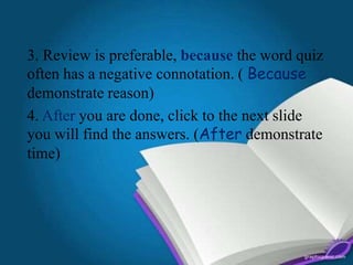 3. Review is preferable, because the word quiz
often has a negative connotation. ( Because
demonstrate reason)
4. After you are done, click to the next slide
you will find the answers. (After demonstrate
time)
 