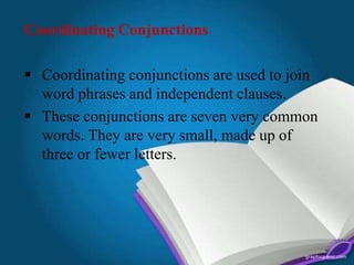Coordinating Conjunctions
 Coordinating conjunctions are used to join
word phrases and independent clauses.
 These conjunctions are seven very common
words. They are very small, made up of
three or fewer letters.
 