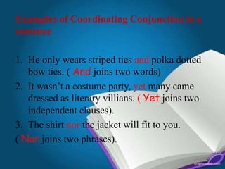 Examples of Coordinating Conjunction in a
sentence
1. He only wears striped ties and polka dotted
bow ties. ( And joins two words)
2. It wasn’t a costume party, yet many came
dressed as literary villians. ( Yet joins two
independent clauses).
3. The shirt nor the jacket will fit to you.
( Nor joins two phrases).
 