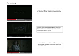 The Conjuring
Credits/Titles being used in this scene just as something
was about to be revealed. Do this to create tension for the
film.
Location – Giving an ominous feeling to the films trailer.
This also looks like an isolated area where no one can
come around, typical of a horror.
Sound and the music in the trailer are all what expected of
horrors. Sudden sounds and creepy music added to give
an extended effect.
 