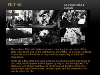 • The trailer is filled with fast-paced cuts, meaning that not much of the
story is revealed, due to the fact that you are unable, as a viewer, to focus
on one section of the trailer at any one time, especially as the trailer
progresses.
• There are a few black and white pictures in sequence at the beginning of
the trailer, which appear and disappear by way of cuts very quickly. The
black and whit shows that they are old-fashioned, but the contrasting
colours also signify the contrast between good and evil characters and
events within the film.
EDITING All shown within 4
seconds
 