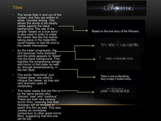 Titles
• The words fade in and out of the
screen, and they are written in
white, rounded writing. This
allows the words to be clearly
visible against the black
background. The use of the
phrase “based on a true story”
is also used in order to make
the viewer feel like the events
taking place in the trailer/film
could happen in real life and to
the viewer themselves.
• As the trailer progresses, the
font becomes more distorted,
and the white appears to “bleed”
into the black background. This
signifies the progressing danger
and horror in the trailer as well
as, through foreshadowing, in
the film itself.
• The words “disturbing” and
“locked away” are used to
intrigue the viewer, as they are
very dramatic uses of
vocabulary.
• The trailer states that the film is
by the same people who
directed “saw” and “insidious”.
These are both very famous
horror films, meaning that their
fanbases will be tempted to
watch this film as well. This also
creates an immediate
comparison to other great horror
films, suggesting that this one
will be too.
 