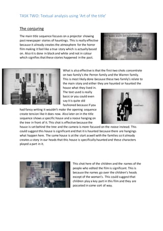 TASK TWO: Textual analysis using ‘Art of the title’
The conjuring
The main title sequence focuses on a projector showing
past newspaper stories of hauntings. This is really effective
because it already creates the atmosphere for the horror
film making it feel like a true story which is actually based
on. Also it is done in black and white and not in colour
which signifies that these stories happened in the past.
What is also effective is that the first two shots concentrate
on two family’s the Perron family and the Warren family.
This is most likely done because these two family’s relate to
the main story and either they are haunted or haunted the
house what they lived in.
The text used is really
basic or you could even
say it is quite old
fashioned because if you
had fancy writing it wouldn’t make the opening sequence
create tension like it does now. Also later on in the title
sequence shows a specific house and a noose hanging on
the tree in front of it. This shot is effective because the
house is set behind the tree and the camera is more focused on the noose instead. This
could suggest this house is significant and that it is haunted because there are hangings
what happen here. The same house is at the start aswell with the families so it already
creates a story in our heads that this house is specifically haunted and these characters
played a part in it.
This shot here of the children and the names of the
people who edited the film is significant. This is
because the names go over the children’s heads
except of the woman’s. This could suggest that
children play a key part in this film and they are
posseted in some sort of way.
 