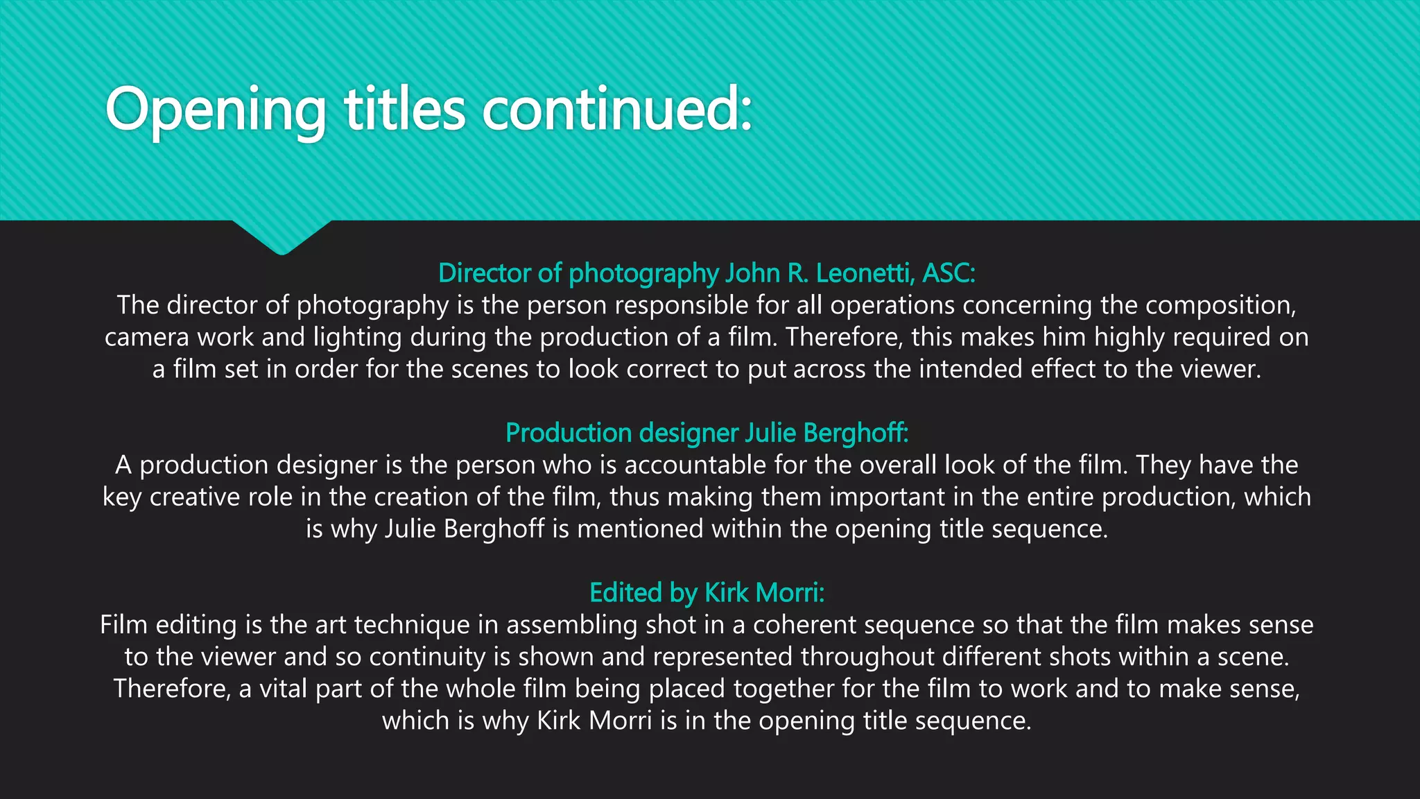 Opening titles continued:
Director of photography John R. Leonetti, ASC:
The director of photography is the person responsible for all operations concerning the composition,
camera work and lighting during the production of a film. Therefore, this makes him highly required on
a film set in order for the scenes to look correct to put across the intended effect to the viewer.
Production designer Julie Berghoff:
A production designer is the person who is accountable for the overall look of the film. They have the
key creative role in the creation of the film, thus making them important in the entire production, which
is why Julie Berghoff is mentioned within the opening title sequence.
Edited by Kirk Morri:
Film editing is the art technique in assembling shot in a coherent sequence so that the film makes sense
to the viewer and so continuity is shown and represented throughout different shots within a scene.
Therefore, a vital part of the whole film being placed together for the film to work and to make sense,
which is why Kirk Morri is in the opening title sequence.
 