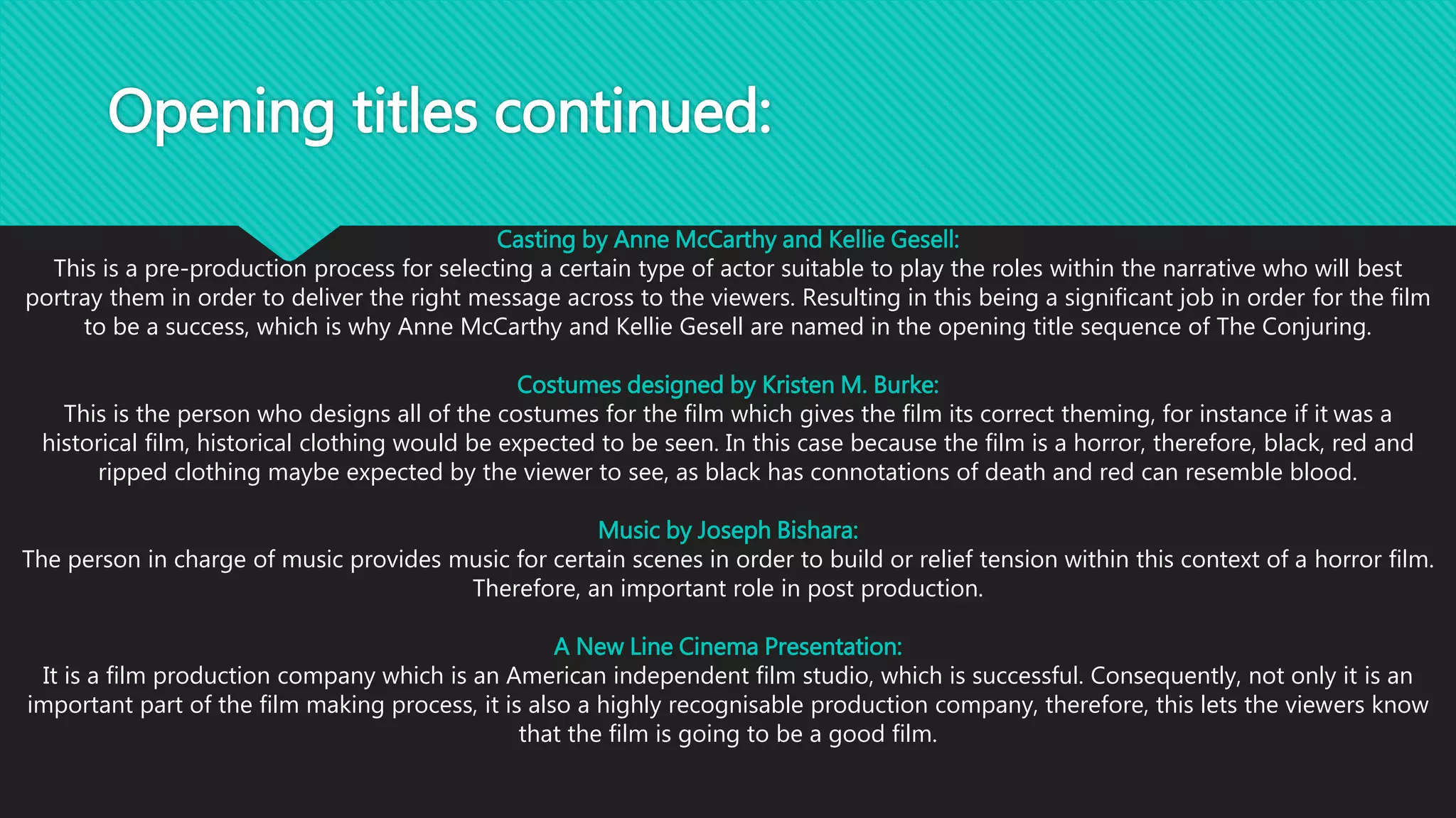 Opening titles continued:
Casting by Anne McCarthy and Kellie Gesell:
This is a pre-production process for selecting a certain type of actor suitable to play the roles within the narrative who will best
portray them in order to deliver the right message across to the viewers. Resulting in this being a significant job in order for the film
to be a success, which is why Anne McCarthy and Kellie Gesell are named in the opening title sequence of The Conjuring.
Costumes designed by Kristen M. Burke:
This is the person who designs all of the costumes for the film which gives the film its correct theming, for instance if it was a
historical film, historical clothing would be expected to be seen. In this case because the film is a horror, therefore, black, red and
ripped clothing maybe expected by the viewer to see, as black has connotations of death and red can resemble blood.
Music by Joseph Bishara:
The person in charge of music provides music for certain scenes in order to build or relief tension within this context of a horror film.
Therefore, an important role in post production.
A New Line Cinema Presentation:
It is a film production company which is an American independent film studio, which is successful. Consequently, not only it is an
important part of the film making process, it is also a highly recognisable production company, therefore, this lets the viewers know
that the film is going to be a good film.
 