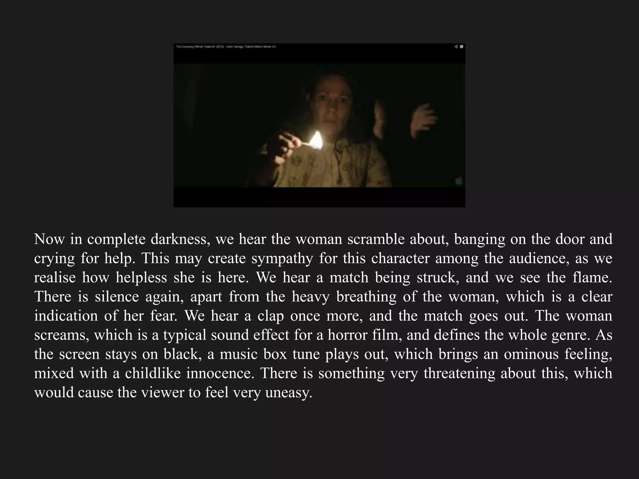 Now in complete darkness, we hear the woman scramble about, banging on the door and
crying for help. This may create sympathy for this character among the audience, as we
realise how helpless she is here. We hear a match being struck, and we see the flame.
There is silence again, apart from the heavy breathing of the woman, which is a clear
indication of her fear. We hear a clap once more, and the match goes out. The woman
screams, which is a typical sound effect for a horror film, and defines the whole genre. As
the screen stays on black, a music box tune plays out, which brings an ominous feeling,
mixed with a childlike innocence. There is something very threatening about this, which
would cause the viewer to feel very uneasy.
 