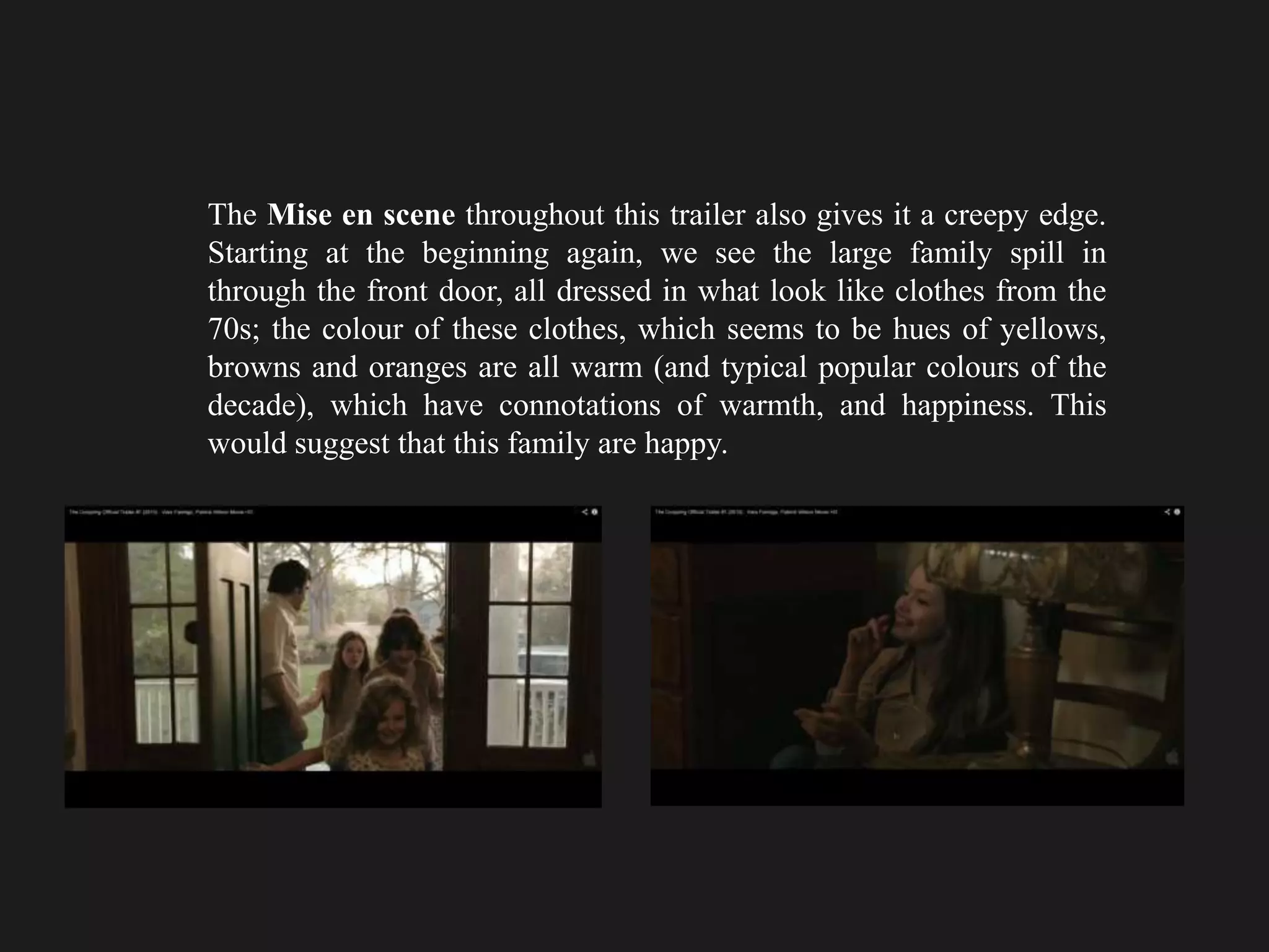 The Mise en scene throughout this trailer also gives it a creepy edge.
Starting at the beginning again, we see the large family spill in
through the front door, all dressed in what look like clothes from the
70s; the colour of these clothes, which seems to be hues of yellows,
browns and oranges are all warm (and typical popular colours of the
decade), which have connotations of warmth, and happiness. This
would suggest that this family are happy.
 