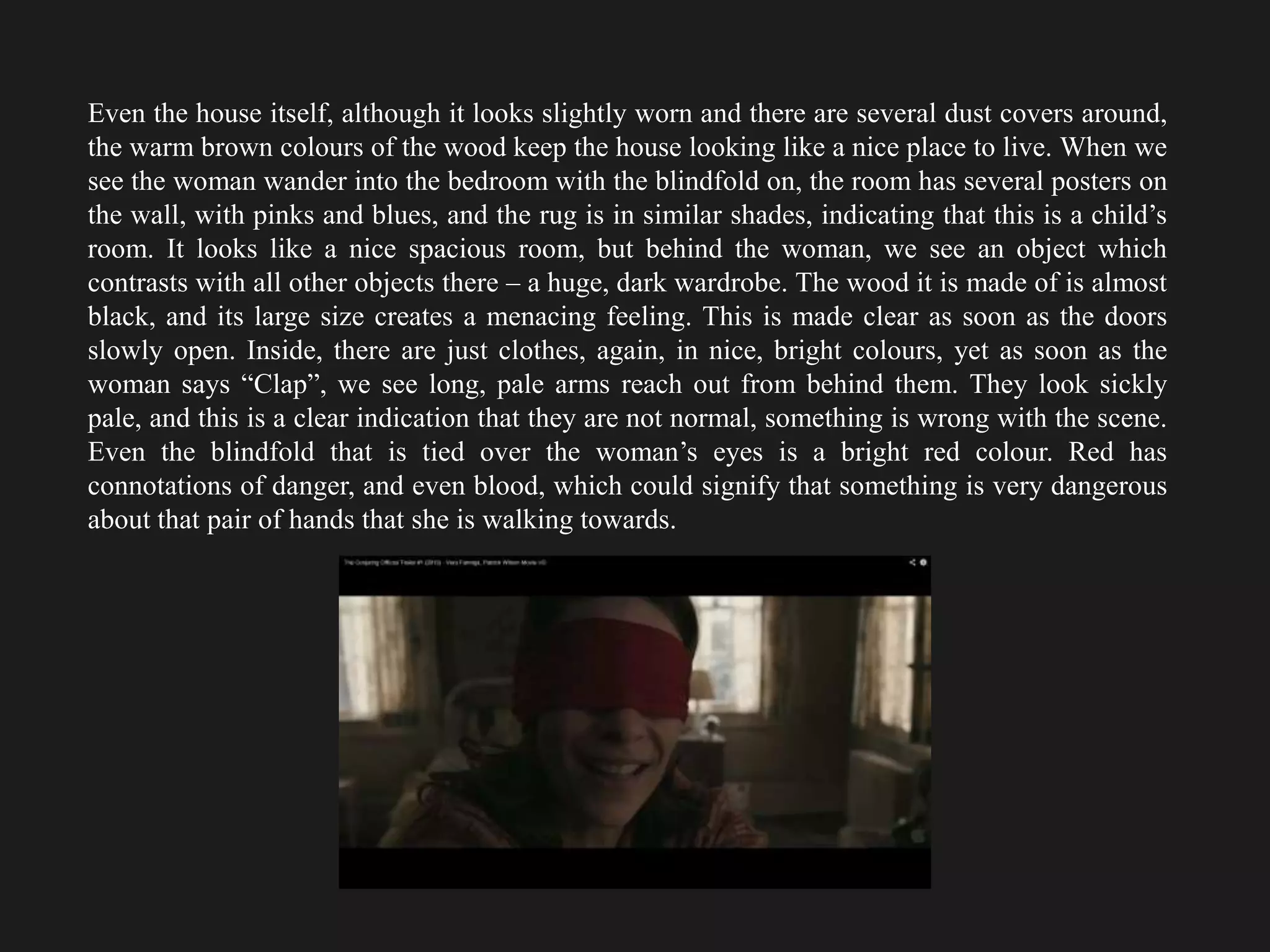 Even the house itself, although it looks slightly worn and there are several dust covers around,
the warm brown colours of the wood keep the house looking like a nice place to live. When we
see the woman wander into the bedroom with the blindfold on, the room has several posters on
the wall, with pinks and blues, and the rug is in similar shades, indicating that this is a child’s
room. It looks like a nice spacious room, but behind the woman, we see an object which
contrasts with all other objects there – a huge, dark wardrobe. The wood it is made of is almost
black, and its large size creates a menacing feeling. This is made clear as soon as the doors
slowly open. Inside, there are just clothes, again, in nice, bright colours, yet as soon as the
woman says “Clap”, we see long, pale arms reach out from behind them. They look sickly
pale, and this is a clear indication that they are not normal, something is wrong with the scene.
Even the blindfold that is tied over the woman’s eyes is a bright red colour. Red has
connotations of danger, and even blood, which could signify that something is very dangerous
about that pair of hands that she is walking towards.
 
