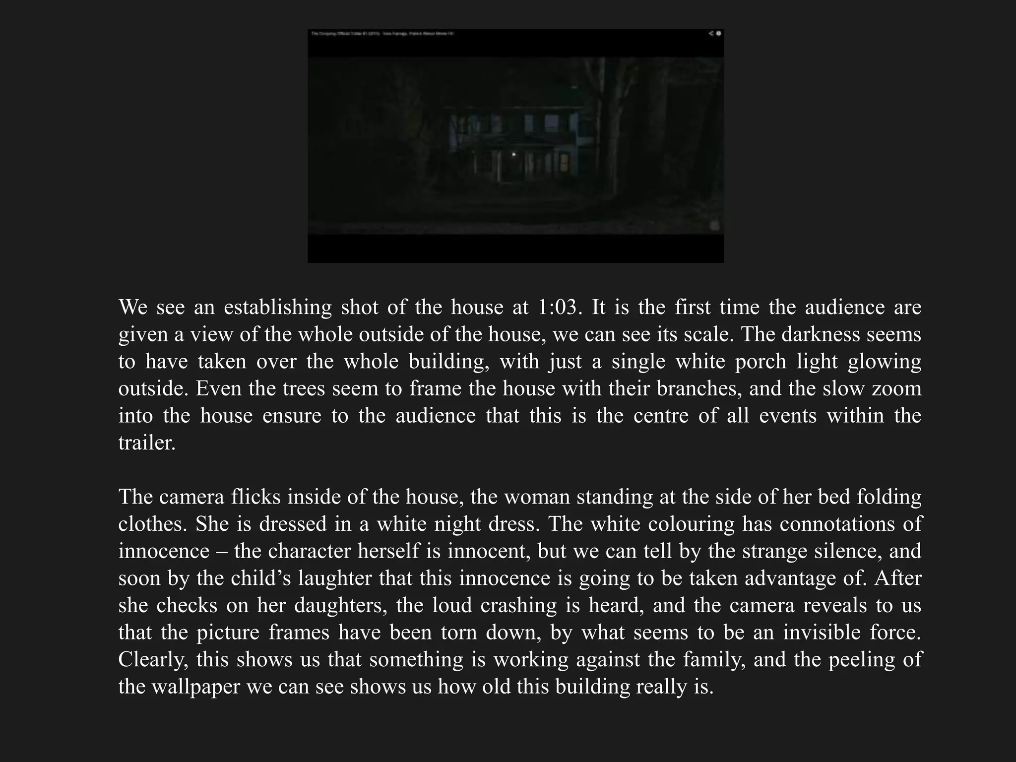 We see an establishing shot of the house at 1:03. It is the first time the audience are
given a view of the whole outside of the house, we can see its scale. The darkness seems
to have taken over the whole building, with just a single white porch light glowing
outside. Even the trees seem to frame the house with their branches, and the slow zoom
into the house ensure to the audience that this is the centre of all events within the
trailer.
The camera flicks inside of the house, the woman standing at the side of her bed folding
clothes. She is dressed in a white night dress. The white colouring has connotations of
innocence – the character herself is innocent, but we can tell by the strange silence, and
soon by the child’s laughter that this innocence is going to be taken advantage of. After
she checks on her daughters, the loud crashing is heard, and the camera reveals to us
that the picture frames have been torn down, by what seems to be an invisible force.
Clearly, this shows us that something is working against the family, and the peeling of
the wallpaper we can see shows us how old this building really is.
 