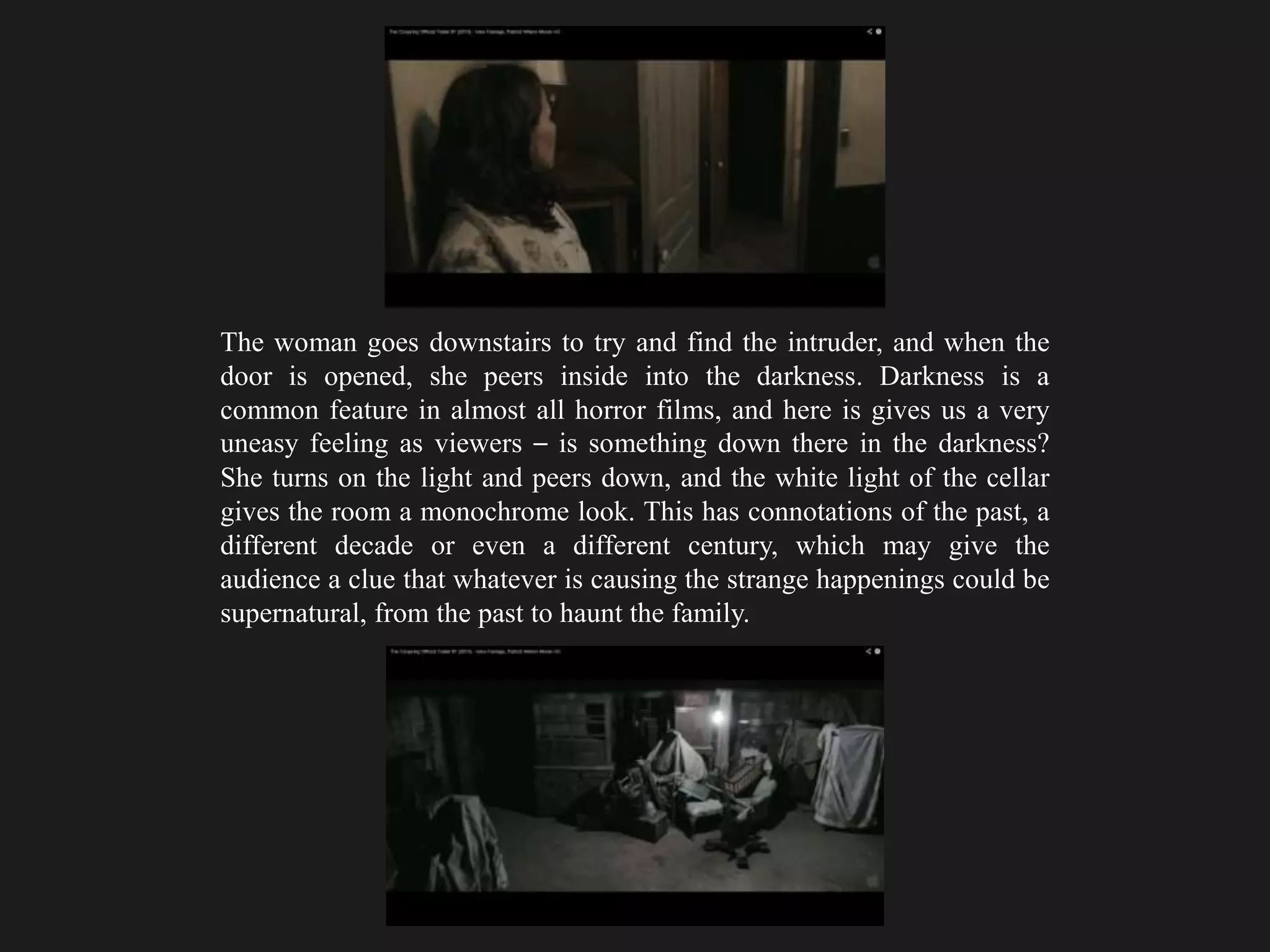 The woman goes downstairs to try and find the intruder, and when the
door is opened, she peers inside into the darkness. Darkness is a
common feature in almost all horror films, and here is gives us a very
uneasy feeling as viewers – is something down there in the darkness?
She turns on the light and peers down, and the white light of the cellar
gives the room a monochrome look. This has connotations of the past, a
different decade or even a different century, which may give the
audience a clue that whatever is causing the strange happenings could be
supernatural, from the past to haunt the family.
 
