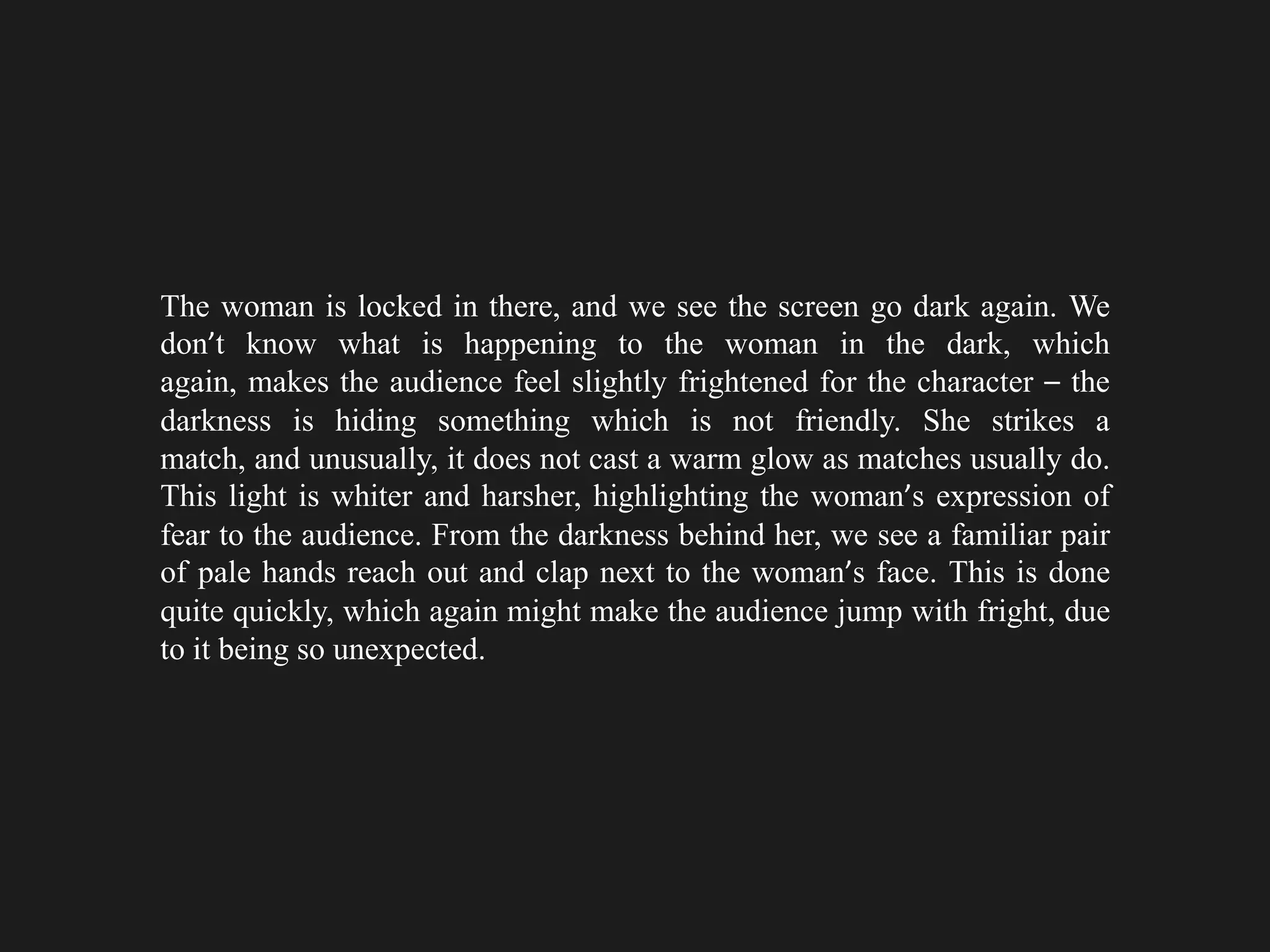 The woman is locked in there, and we see the screen go dark again. We
don’t know what is happening to the woman in the dark, which
again, makes the audience feel slightly frightened for the character – the
darkness is hiding something which is not friendly. She strikes a
match, and unusually, it does not cast a warm glow as matches usually do.
This light is whiter and harsher, highlighting the woman’s expression of
fear to the audience. From the darkness behind her, we see a familiar pair
of pale hands reach out and clap next to the woman’s face. This is done
quite quickly, which again might make the audience jump with fright, due
to it being so unexpected.
 