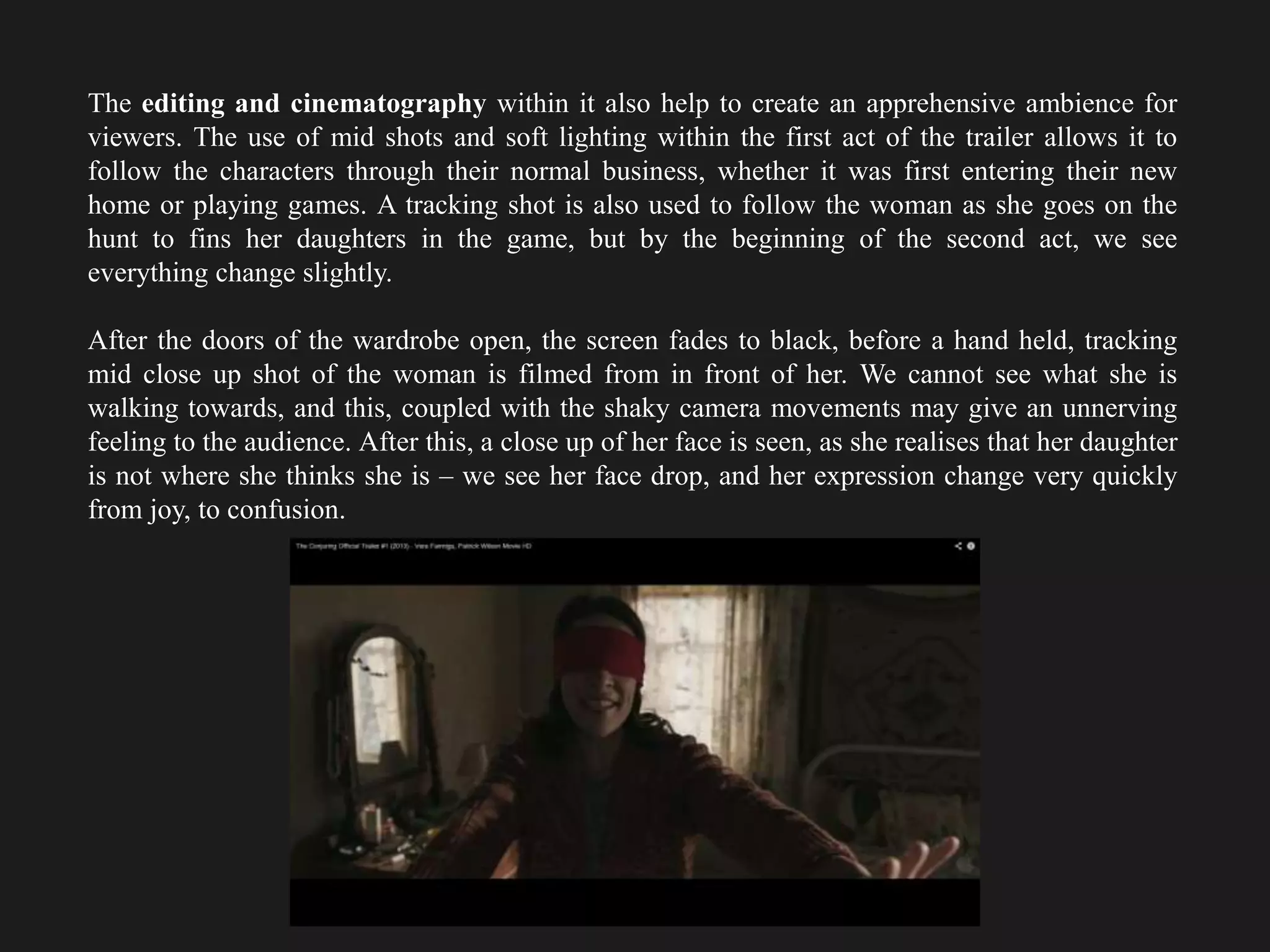The editing and cinematography within it also help to create an apprehensive ambience for
viewers. The use of mid shots and soft lighting within the first act of the trailer allows it to
follow the characters through their normal business, whether it was first entering their new
home or playing games. A tracking shot is also used to follow the woman as she goes on the
hunt to fins her daughters in the game, but by the beginning of the second act, we see
everything change slightly.
After the doors of the wardrobe open, the screen fades to black, before a hand held, tracking
mid close up shot of the woman is filmed from in front of her. We cannot see what she is
walking towards, and this, coupled with the shaky camera movements may give an unnerving
feeling to the audience. After this, a close up of her face is seen, as she realises that her daughter
is not where she thinks she is – we see her face drop, and her expression change very quickly
from joy, to confusion.
 