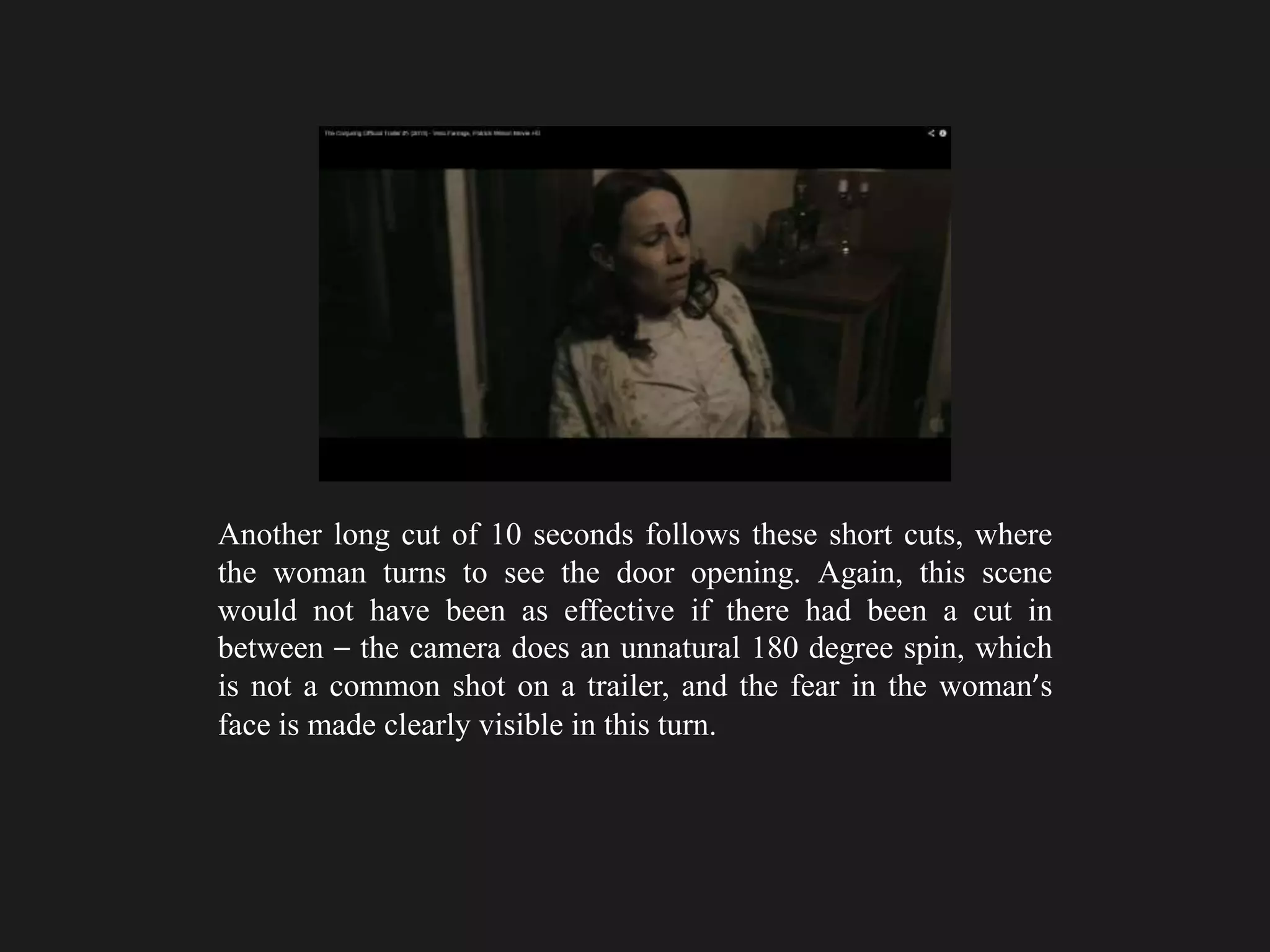 Another long cut of 10 seconds follows these short cuts, where
the woman turns to see the door opening. Again, this scene
would not have been as effective if there had been a cut in
between – the camera does an unnatural 180 degree spin, which
is not a common shot on a trailer, and the fear in the woman’s
face is made clearly visible in this turn.
 