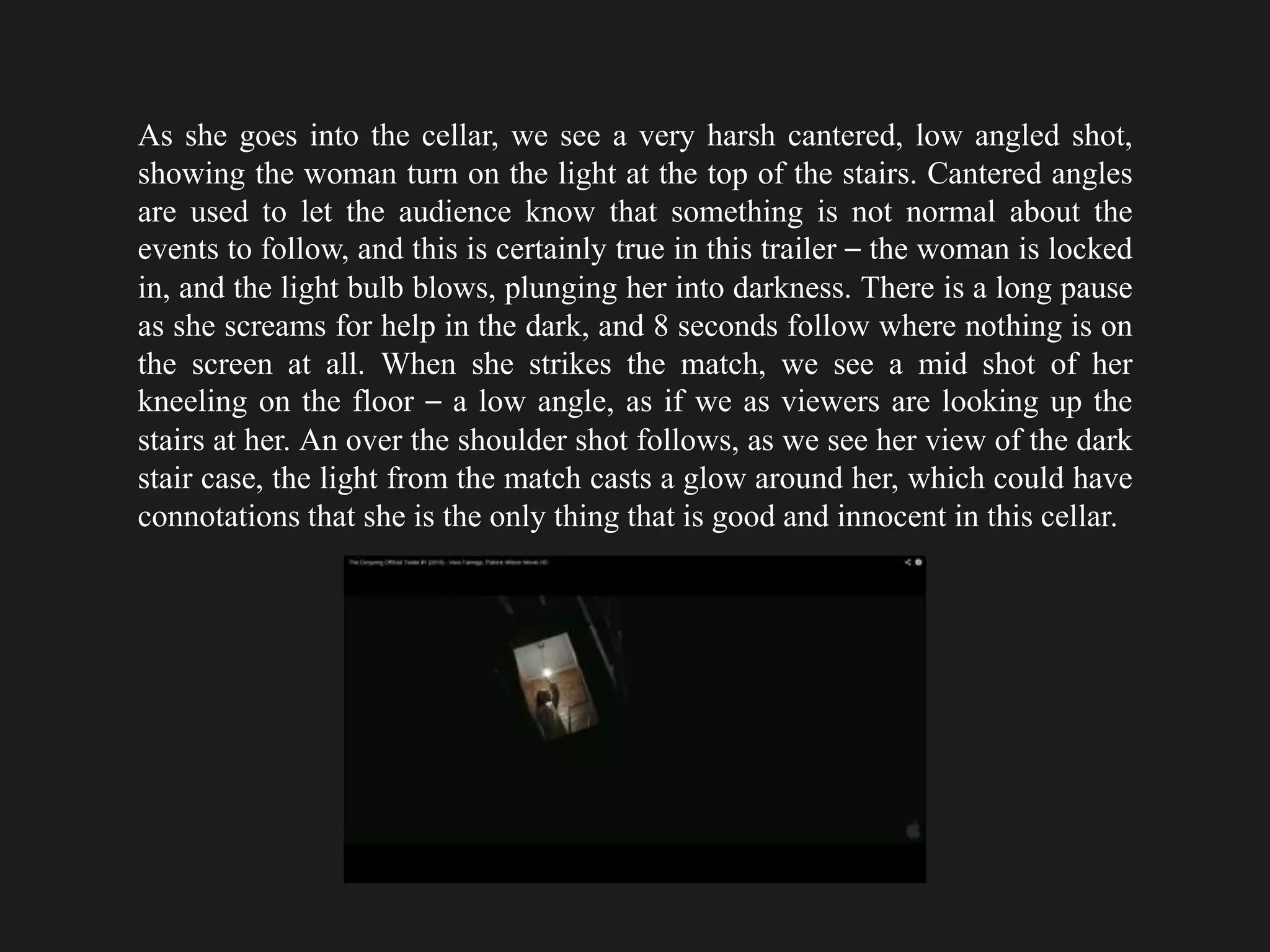As she goes into the cellar, we see a very harsh cantered, low angled shot,
showing the woman turn on the light at the top of the stairs. Cantered angles
are used to let the audience know that something is not normal about the
events to follow, and this is certainly true in this trailer – the woman is locked
in, and the light bulb blows, plunging her into darkness. There is a long pause
as she screams for help in the dark, and 8 seconds follow where nothing is on
the screen at all. When she strikes the match, we see a mid shot of her
kneeling on the floor – a low angle, as if we as viewers are looking up the
stairs at her. An over the shoulder shot follows, as we see her view of the dark
stair case, the light from the match casts a glow around her, which could have
connotations that she is the only thing that is good and innocent in this cellar.
 