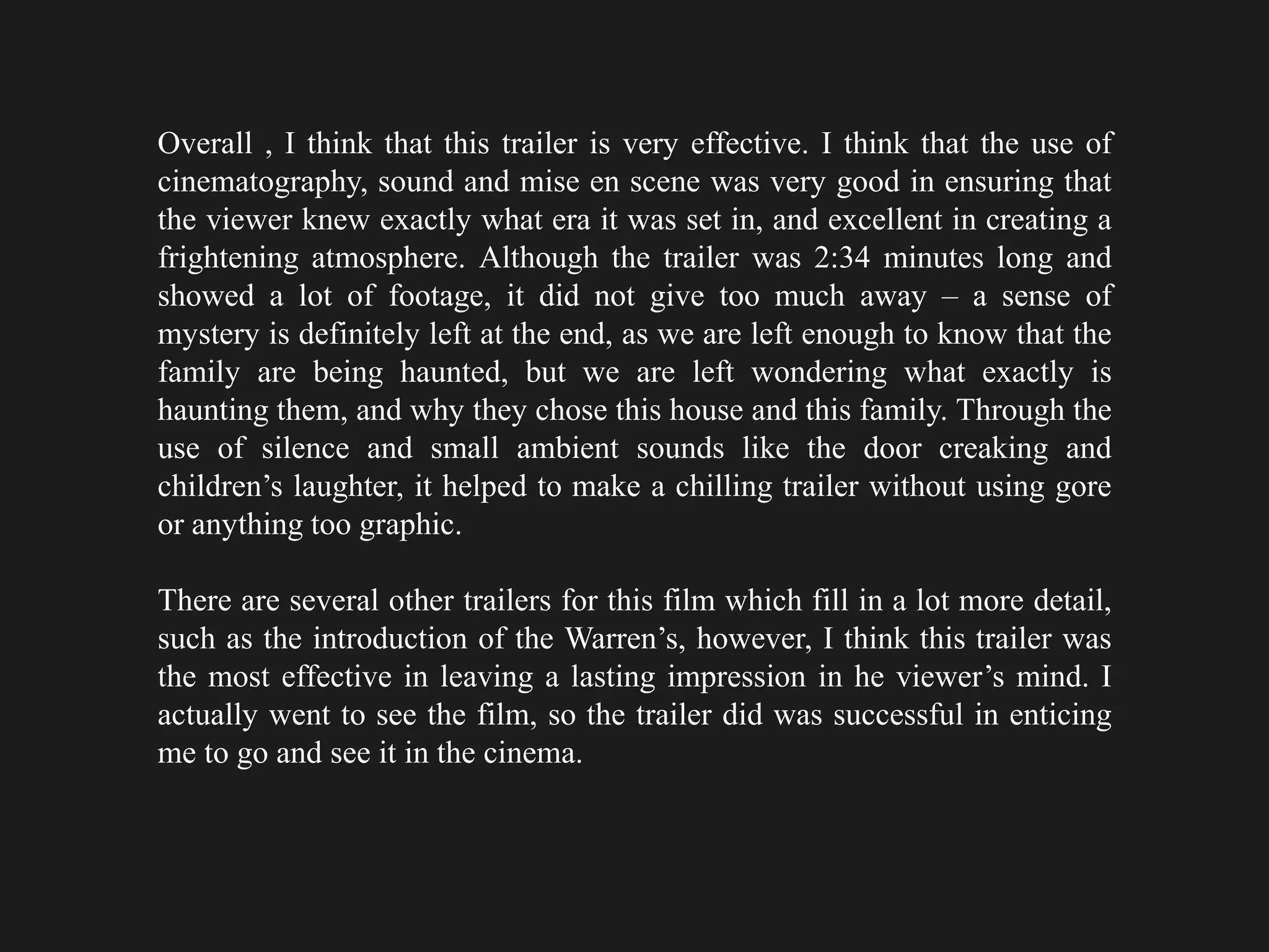 Overall , I think that this trailer is very effective. I think that the use of
cinematography, sound and mise en scene was very good in ensuring that
the viewer knew exactly what era it was set in, and excellent in creating a
frightening atmosphere. Although the trailer was 2:34 minutes long and
showed a lot of footage, it did not give too much away – a sense of
mystery is definitely left at the end, as we are left enough to know that the
family are being haunted, but we are left wondering what exactly is
haunting them, and why they chose this house and this family. Through the
use of silence and small ambient sounds like the door creaking and
children’s laughter, it helped to make a chilling trailer without using gore
or anything too graphic.
There are several other trailers for this film which fill in a lot more detail,
such as the introduction of the Warren’s, however, I think this trailer was
the most effective in leaving a lasting impression in he viewer’s mind. I
actually went to see the film, so the trailer did was successful in enticing
me to go and see it in the cinema.
 