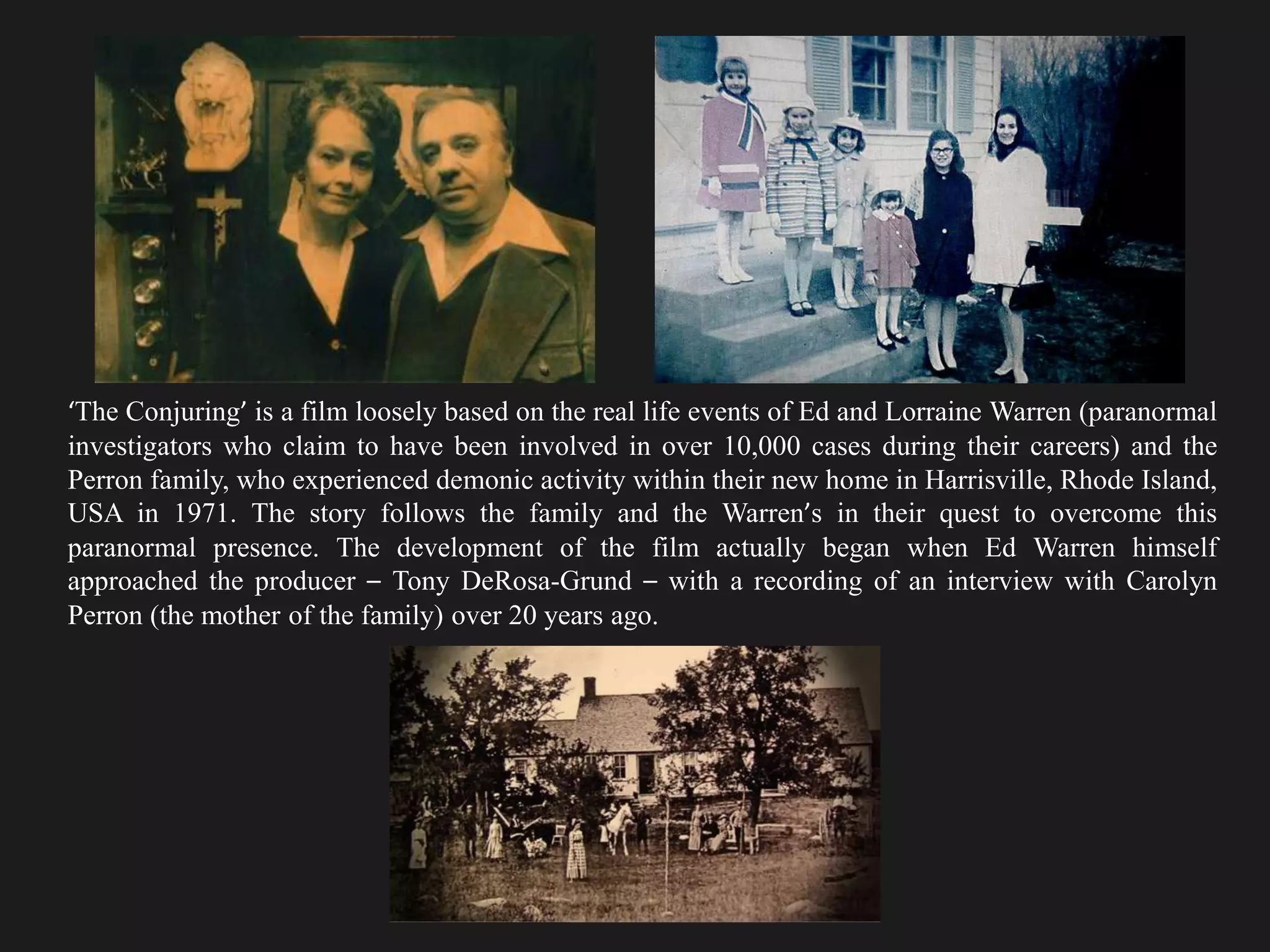 ‘The Conjuring’ is a film loosely based on the real life events of Ed and Lorraine Warren (paranormal
investigators who claim to have been involved in over 10,000 cases during their careers) and the
Perron family, who experienced demonic activity within their new home in Harrisville, Rhode Island,
USA in 1971. The story follows the family and the Warren’s in their quest to overcome this
paranormal presence. The development of the film actually began when Ed Warren himself
approached the producer – Tony DeRosa-Grund – with a recording of an interview with Carolyn
Perron (the mother of the family) over 20 years ago.
 