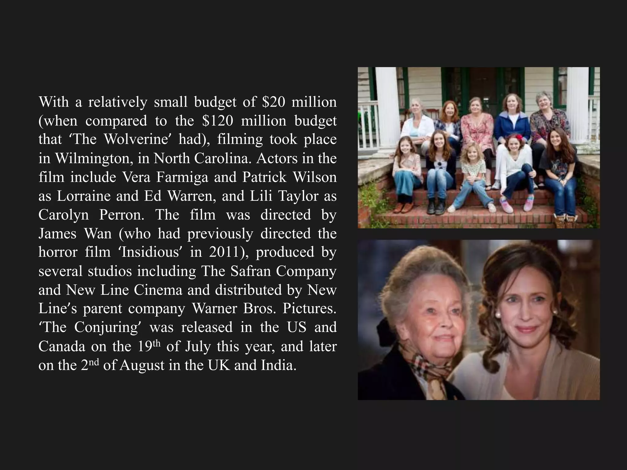 With a relatively small budget of $20 million
(when compared to the $120 million budget
that ‘The Wolverine’ had), filming took place
in Wilmington, in North Carolina. Actors in the
film include Vera Farmiga and Patrick Wilson
as Lorraine and Ed Warren, and Lili Taylor as
Carolyn Perron. The film was directed by
James Wan (who had previously directed the
horror film ‘Insidious’ in 2011), produced by
several studios including The Safran Company
and New Line Cinema and distributed by New
Line’s parent company Warner Bros. Pictures.
‘The Conjuring’ was released in the US and
Canada on the 19th of July this year, and later
on the 2nd of August in the UK and India.
 