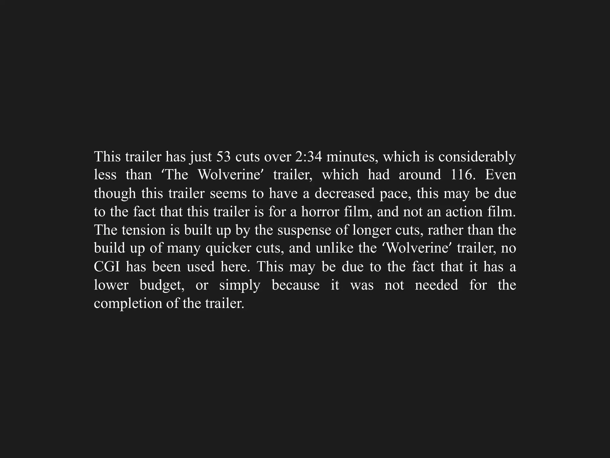 This trailer has just 53 cuts over 2:34 minutes, which is considerably
less than ‘The Wolverine’ trailer, which had around 116. Even
though this trailer seems to have a decreased pace, this may be due
to the fact that this trailer is for a horror film, and not an action film.
The tension is built up by the suspense of longer cuts, rather than the
build up of many quicker cuts, and unlike the ‘Wolverine’ trailer, no
CGI has been used here. This may be due to the fact that it has a
lower budget, or simply because it was not needed for the
completion of the trailer.
 