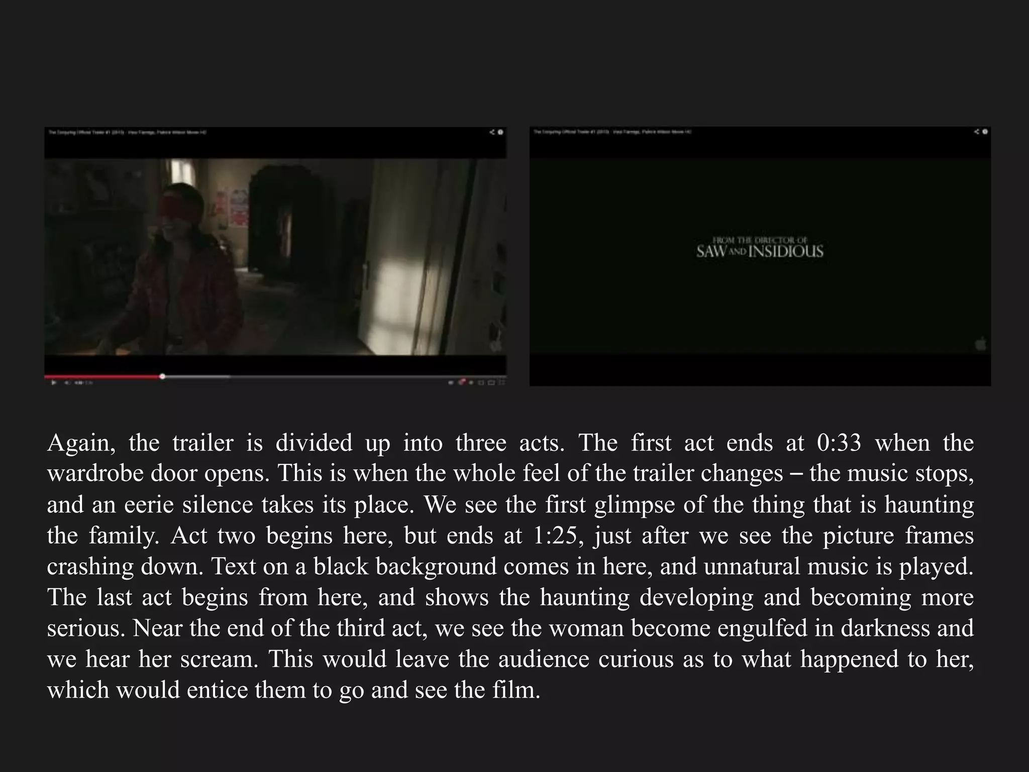 Again, the trailer is divided up into three acts. The first act ends at 0:33 when the
wardrobe door opens. This is when the whole feel of the trailer changes – the music stops,
and an eerie silence takes its place. We see the first glimpse of the thing that is haunting
the family. Act two begins here, but ends at 1:25, just after we see the picture frames
crashing down. Text on a black background comes in here, and unnatural music is played.
The last act begins from here, and shows the haunting developing and becoming more
serious. Near the end of the third act, we see the woman become engulfed in darkness and
we hear her scream. This would leave the audience curious as to what happened to her,
which would entice them to go and see the film.
 