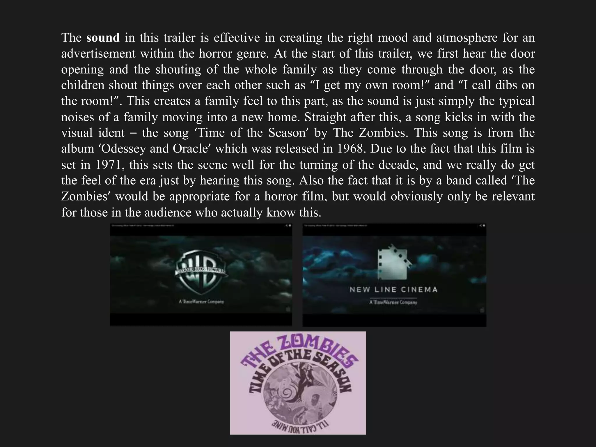 The sound in this trailer is effective in creating the right mood and atmosphere for an
advertisement within the horror genre. At the start of this trailer, we first hear the door
opening and the shouting of the whole family as they come through the door, as the
children shout things over each other such as “I get my own room!” and “I call dibs on
the room!”. This creates a family feel to this part, as the sound is just simply the typical
noises of a family moving into a new home. Straight after this, a song kicks in with the
visual ident – the song ‘Time of the Season’ by The Zombies. This song is from the
album ‘Odessey and Oracle’ which was released in 1968. Due to the fact that this film is
set in 1971, this sets the scene well for the turning of the decade, and we really do get
the feel of the era just by hearing this song. Also the fact that it is by a band called ‘The
Zombies’ would be appropriate for a horror film, but would obviously only be relevant
for those in the audience who actually know this.
 