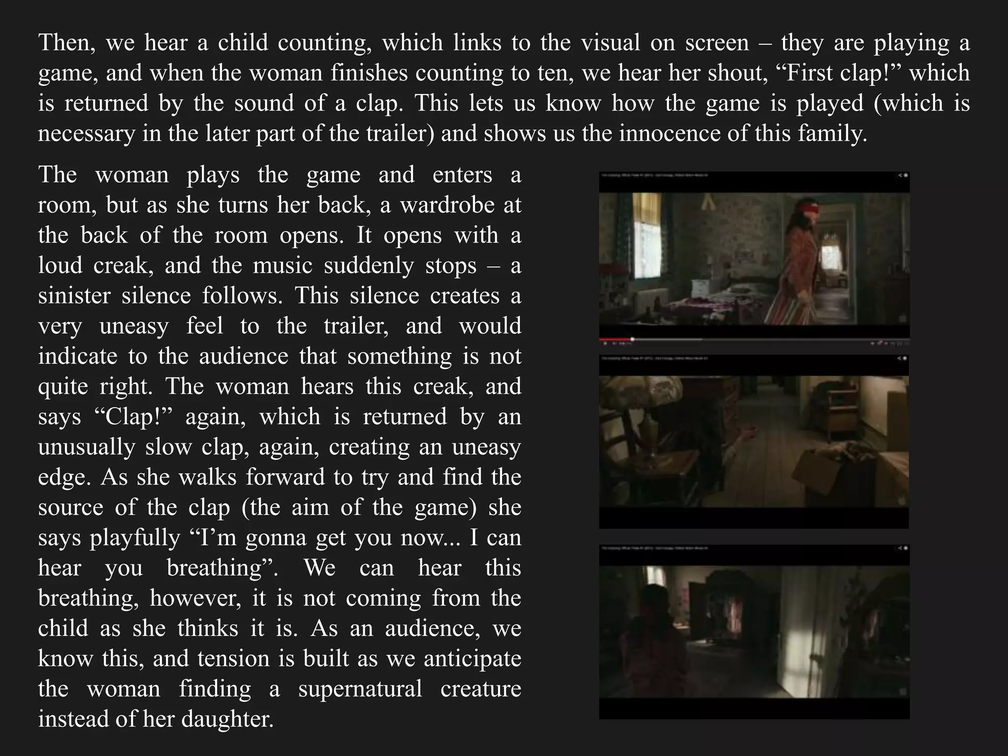 Then, we hear a child counting, which links to the visual on screen – they are playing a
game, and when the woman finishes counting to ten, we hear her shout, “First clap!” which
is returned by the sound of a clap. This lets us know how the game is played (which is
necessary in the later part of the trailer) and shows us the innocence of this family.
The woman plays the game and enters a
room, but as she turns her back, a wardrobe at
the back of the room opens. It opens with a
loud creak, and the music suddenly stops – a
sinister silence follows. This silence creates a
very uneasy feel to the trailer, and would
indicate to the audience that something is not
quite right. The woman hears this creak, and
says “Clap!” again, which is returned by an
unusually slow clap, again, creating an uneasy
edge. As she walks forward to try and find the
source of the clap (the aim of the game) she
says playfully “I’m gonna get you now... I can
hear you breathing”. We can hear this
breathing, however, it is not coming from the
child as she thinks it is. As an audience, we
know this, and tension is built as we anticipate
the woman finding a supernatural creature
instead of her daughter.
 