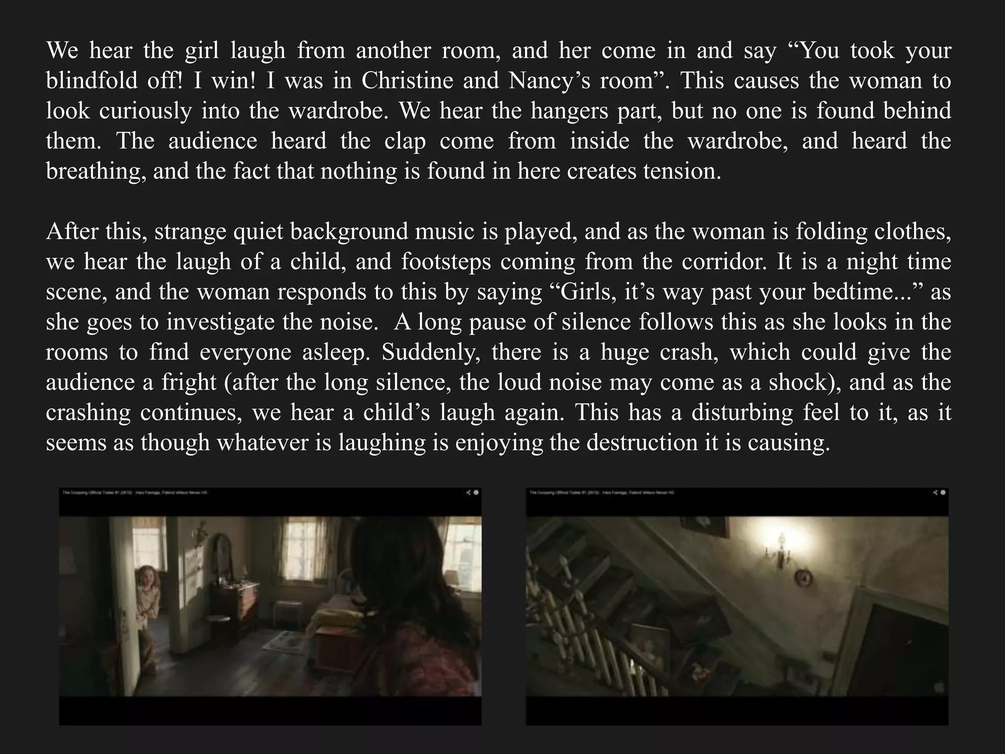 We hear the girl laugh from another room, and her come in and say “You took your
blindfold off! I win! I was in Christine and Nancy’s room”. This causes the woman to
look curiously into the wardrobe. We hear the hangers part, but no one is found behind
them. The audience heard the clap come from inside the wardrobe, and heard the
breathing, and the fact that nothing is found in here creates tension.
After this, strange quiet background music is played, and as the woman is folding clothes,
we hear the laugh of a child, and footsteps coming from the corridor. It is a night time
scene, and the woman responds to this by saying “Girls, it’s way past your bedtime...” as
she goes to investigate the noise. A long pause of silence follows this as she looks in the
rooms to find everyone asleep. Suddenly, there is a huge crash, which could give the
audience a fright (after the long silence, the loud noise may come as a shock), and as the
crashing continues, we hear a child’s laugh again. This has a disturbing feel to it, as it
seems as though whatever is laughing is enjoying the destruction it is causing.
 