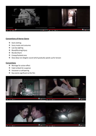 Conventions of Horror Genre 
 Dark clothing 
 Scary masks and costumes 
 Low key lighting 
 Blood/Bruising/Injury 
 Murder/Harm 
 Creepy/Isolated area 
 Slow deep non-diegetic sound which gradually speeds up for tension 
Conventions 
 Montage for action effect 
 Fade to black for suspense 
 Voiceover or whispering 
 Key events significant to the film 
