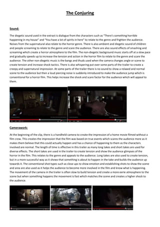 The Conjuring 
Sound: 
The diegetic sound used in the extract is dialogue from the characters such as “There’s something horrible 
happening in my house” and “You have a lot of spirits in here” to relate to the genre and frighten the audience. 
Noises from the supernatural also relate to the horror genre. There is also ambient and diegetic sound of children 
and people screaming to relate to the genre and scare the audience. There are also sound effects of smashing and 
screaming which create a horror atmosphere to the film. The non-diegetic background music starts off at a slow pace 
and gradually speeds up to increase the tension and action in the horror film to relate to the genre and scare the 
audience. The other non-diegetic music is the bangs and thuds used when the camera changes angle or scene to 
create tension and increase shock tactics. There is also whispering put over some parts of the trailer to create a 
creepy and supernatural impression. At some parts of the trailer there is no sound to show a relaxed and normal 
scene to the audience but then a loud piercing noise is suddenly introduced to make the audience jump which is 
conventional for a horror film. This helps increase the shock and scare factor for the audience which will appeal to 
them. 
Camerawork: 
At the beginning of the clip, there is a handheld camera to create the impression of a home movie filmed without a 
film crew. This creates the impression that the film was based on true events which scares the audience more as it 
makes them believe that this could actually happen and has a chance of happening to them as the characters 
involved are normal. The length of time is effective in this trailer as many long takes and short takes are used for 
diverse effects. The short takes are used in the trailer to create tension and show the audience glimpses of the 
horror in the film. This relates to the genre and appeals to the audience. Long takes are also used to create tension, 
but in a more successful way as it shows that something is about to happen in the take and builds the audience up 
towards it. The conventional shot types such as close ups to show emotion and establishing shots to show the scene 
and area are also used as it helps the audience to become more involved in the film and know what is happening. 
The movement of the camera in the trailer is often slow to build tension and create a more eerie atmosphere to the 
scene but when something happens the movement is fast which matches the scene and creates a higher shock to 
the audience. 
 