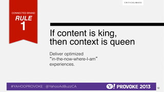 CONNECTED BRAND!

    RULE !
              1!  !                               If content is king, !
                                                  then context is queen !
                                                  Deliver optimized
                                                  “in-the-now-where-I-am”
                                                  experiences.




© 2013 Critical Mass, Inc. All Rights Reserved
                             12
 