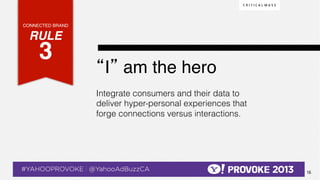 CONNECTED BRAND!

    RULE !
              3!  !
                                                  “I” am the hero !
                                                  Integrate consumers and their data to
                                                  deliver hyper-personal experiences that
                                                  forge connections versus interactions.




© 2013 Critical Mass, Inc. All Rights Reserved
                                             16
 