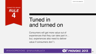 CONNECTED BRAND!

    RULE !
              4!  !                               Tuned in !
                                                  and turned on !
                                                  Consumers will get more value out of
                                                  experiences that they can take part in…
                                                  but, experiences also need to deliver
                                                  value if consumers don’t.



© 2013 Critical Mass, Inc. All Rights Reserved
                                             18
 
