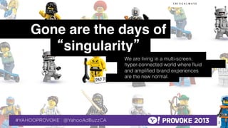 Gone are the days of
                     “singularity”!
                                                  We are living in a multi-screen,
                                                  hyper-connected world where ﬂuid
                                                  and ampliﬁed brand experiences
                                                  are the new normal.




© 2013 Critical Mass, Inc. All Rights Reserved
                                      2
 