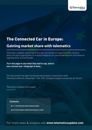 For more news & analysis visit www.telematicsupdate.com
The Connected Car in Europe:
Gaining market share with telematics
Telematics Update asked five of the top connected car experts in the industry
about the best approaches to enhance adoption of connected services and revenue
opportunities across Europe.
This document has been produced exclusively in association with
Telematics Munich, November 11th-12th, Europe’s largest connected car forum.
Telematics Update white paper
September 2013
Turn the page to see what they had to say, and to
see a brand new infograph of data...
Contents:
}} pp 1-7: Joint Interview with 5 industry leaders
}} pp 8-10: New Graphic outlining the European market
 