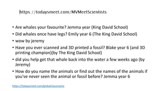 • Are whales your favourite? Jemma year (King David School)
• Did whales once have legs? Emily year 6 (The King David School)
• wow by jeremy
• Have you ever scanned and 3D printed a fossil? Blake year 6 (and 3D
printing champion)(by The King David School)
• did you help get that whale back into the water a few weeks ago (by
Jeremy)
• How do you name the animals or find out the names of the animals if
you've never seen the animal or fossil before? Jemma year 6
https://todaysmeet.com/globalclassrooms
 