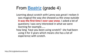 From Beatriz (grade 4)
Learning about scratch with Lanna was great I reckon it
was magical the way she showed us the snow outside
it was the first time I ever saw snow. I asked a lot of
questions I was very interested in what we were
learning for example……
how long have you been using scratch? she had been
using it for 3 years which means she has a lot of
experience with scratch.
http://bit.ly/globalclassedutech
 