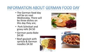 • The German food day
will be on next
Wednesday. There will
be three dishes on
this day they are;
• Pork Schnitzel and
gravy rolls $4.50
• German pasta Bake
$4.50
• Beef goulash with
spritzla & German
noodles $4.50
 