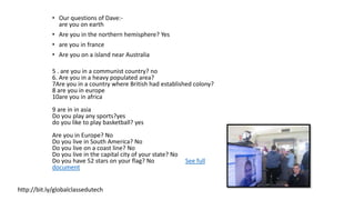 • Our questions of Dave:-
are you on earth
• Are you in the northern hemisphere? Yes
• are you in france
• Are you on a island near Australia
5 . are you in a communist country? no
6. Are you in a heavy populated area?
7Are you in a country where British had established colony?
8 are you in europe
10are you in africa
9 are in in asia
Do you play any sports?yes
do you like to play basketball? yes
Are you in Europe? No
Do you live in South America? No
Do you live on a coast line? No
Do you live in the capital city of your state? No
Do you have 52 stars on your flag? No See full
document
http://bit.ly/globalclassedutech
 