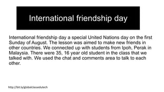 International friendship day a special United Nations day on the first
Sunday of August. The lesson was aimed to make new friends in
other countries. We connected up with students from Ipoh, Perak in
Malaysia. There were 35, 16 year old student in the class that we
talked with. We used the chat and comments area to talk to each
other.
http://bit.ly/globalclassedutech
International friendship day
 