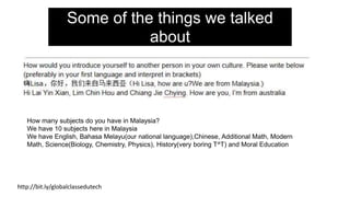 How many subjects do you have in Malaysia?
We have 10 subjects here in Malaysia
We have English, Bahasa Melayu(our national language),Chinese, Additional Math, Modern
Math, Science(Biology, Chemistry, Physics), History(very boring T^T) and Moral Education
http://bit.ly/globalclassedutech
Some of the things we talked
about
 