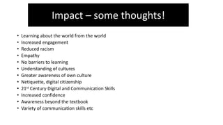 • Learning about the world from the world
• Increased engagement
• Reduced racism
• Empathy
• No barriers to learning
• Understanding of cultures
• Greater awareness of own culture
• Netiquette, digital citizenship
• 21st Century Digital and Communication Skills
• Increased confidence
• Awareness beyond the textbook
• Variety of communication skills etc
Impact – some thoughts!
 