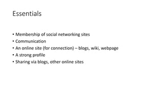 Essentials
• Membership of social networking sites
• Communication
• An online site (for connection) – blogs, wiki, webpage
• A strong profile
• Sharing via blogs, other online sites
 