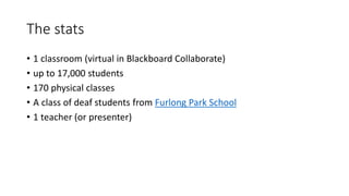 The stats
• 1 classroom (virtual in Blackboard Collaborate)
• up to 17,000 students
• 170 physical classes
• A class of deaf students from Furlong Park School
• 1 teacher (or presenter)
 