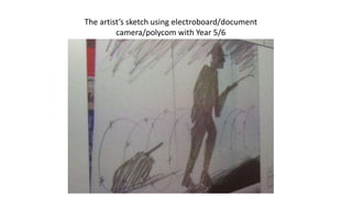 The artist’s sketch using electroboard/document
camera/polycom with Year 5/6
 