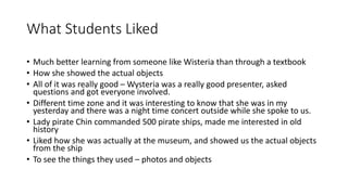 What Students Liked
• Much better learning from someone like Wisteria than through a textbook
• How she showed the actual objects
• All of it was really good – Wysteria was a really good presenter, asked
questions and got everyone involved.
• Different time zone and it was interesting to know that she was in my
yesterday and there was a night time concert outside while she spoke to us.
• Lady pirate Chin commanded 500 pirate ships, made me interested in old
history
• Liked how she was actually at the museum, and showed us the actual objects
from the ship
• To see the things they used – photos and objects
 